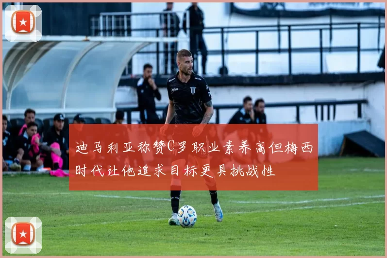 迪马利亚称赞C罗职业素养高但梅西时代让他追求目标更具挑战性