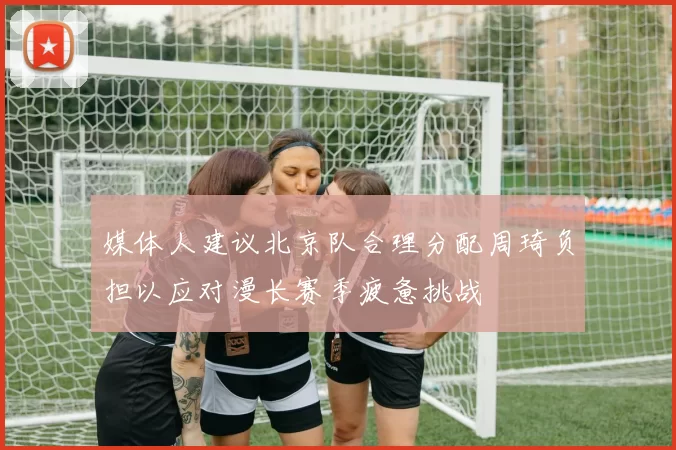 媒体人建议北京队合理分配周琦负担以应对漫长赛季疲惫挑战