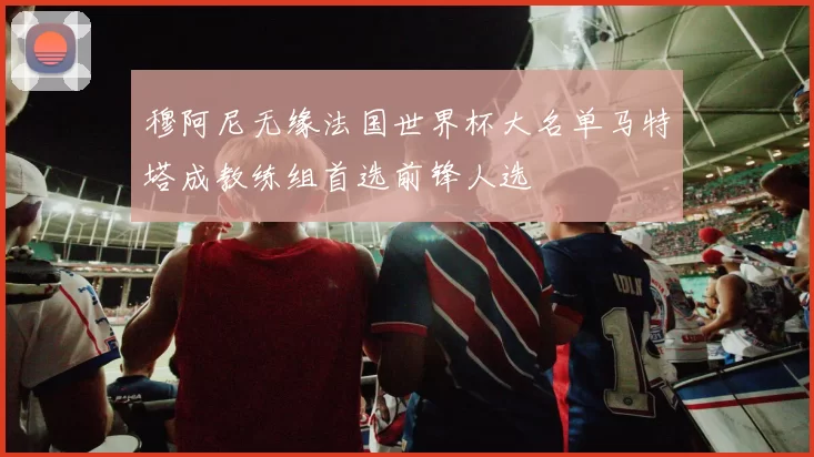 穆阿尼无缘法国世界杯大名单马特塔成教练组首选前锋人选