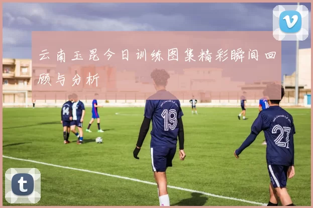 云南玉昆今日训练图集精彩瞬间回顾与分析
