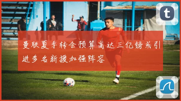 曼联夏季转会预算高达三亿镑或引进多名新援加强阵容