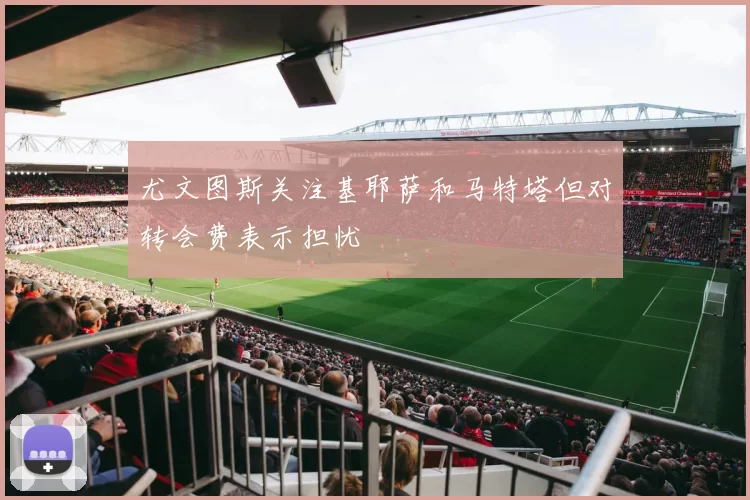 尤文图斯关注基耶萨和马特塔但对转会费表示担忧