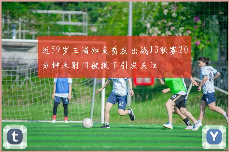 近59岁三浦知良首发出战J3联赛20分钟未射门被换下引发关注